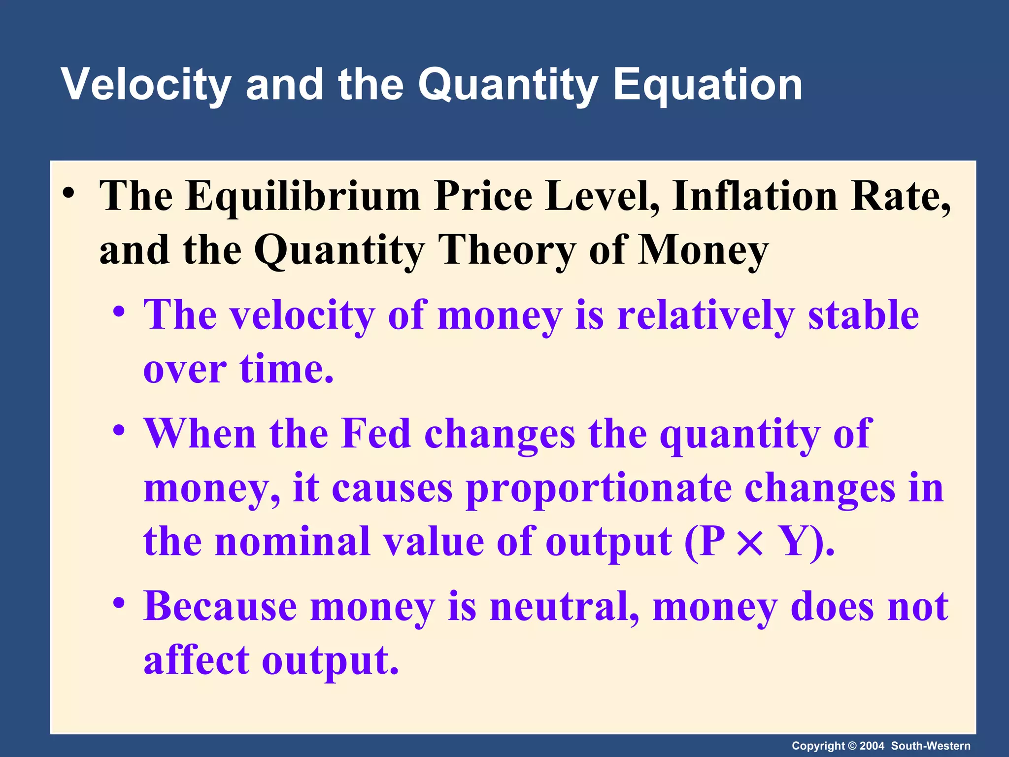 Velocity and the Quantity Equation The Equilibrium Price Level, Inflation Rate, and the Quantity Theory of Money   The velocity of money is relatively stable over time. When the Fed changes the quantity of money, it causes proportionate changes in the nominal value of output (P    Y). Because money is neutral, money does not affect output. 