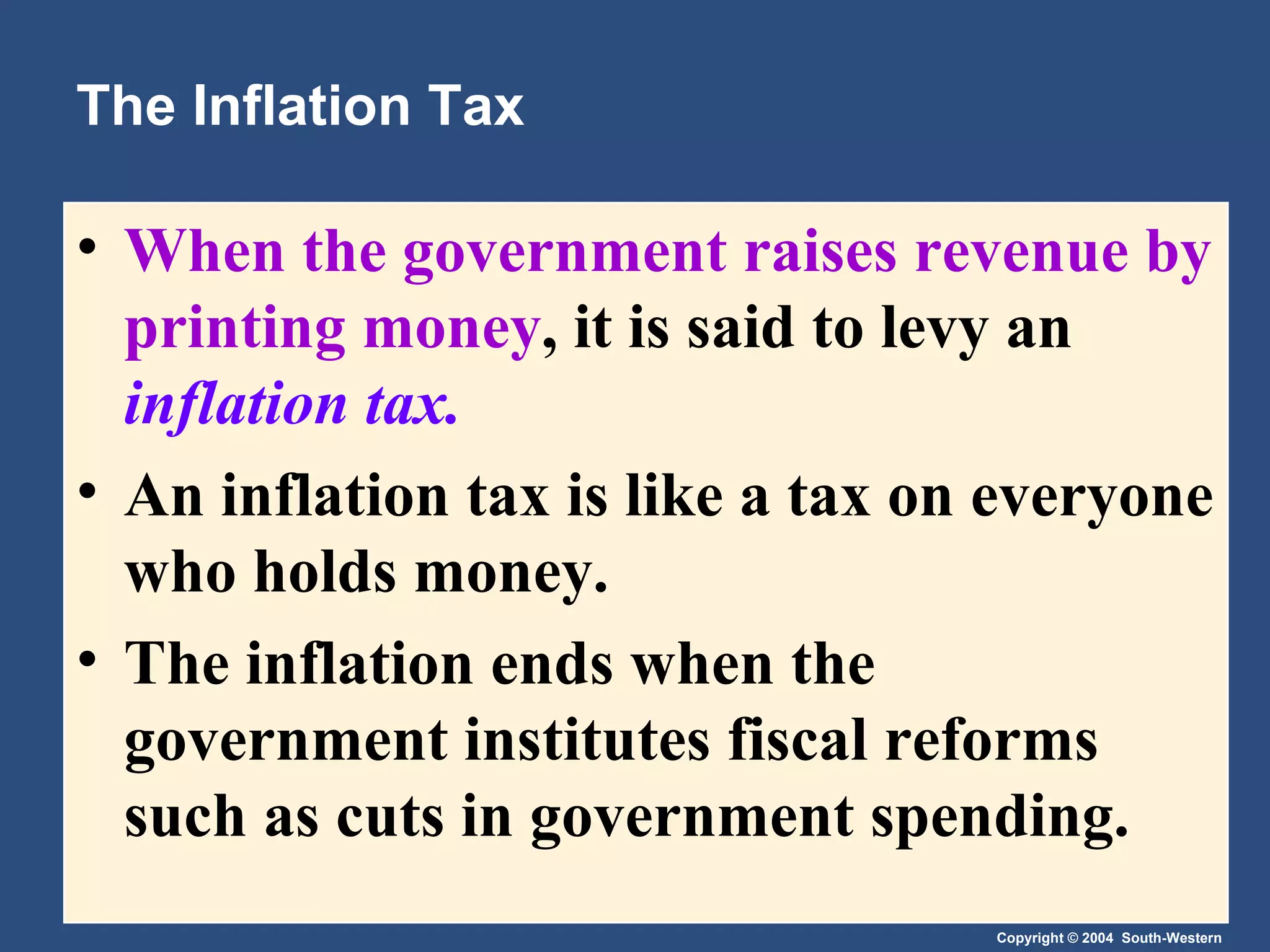 The Inflation Tax When the government raises revenue by printing money , it is said to levy an  inflation tax. An inflation tax is like a tax on everyone who holds money. The inflation ends when the government institutes fiscal reforms such as cuts in government spending. 