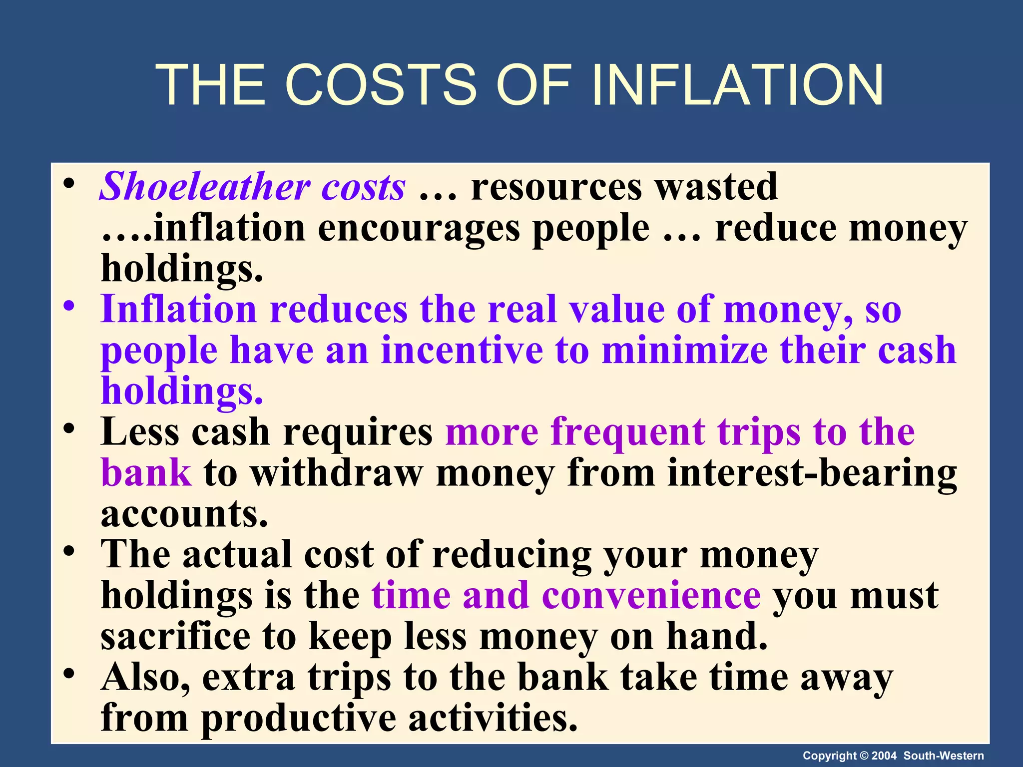 THE COSTS OF INFLATION Shoeleather costs   … resources wasted ….inflation encourages people … reduce money holdings. Inflation reduces the real value of money, so people have an incentive to minimize their cash holdings. Less cash requires  more frequent trips to the bank  to withdraw money from interest-bearing accounts. The actual cost of reducing your money holdings is the  time and convenience  you must sacrifice to keep less money on hand. Also, extra trips to the bank take time away from productive activities. 