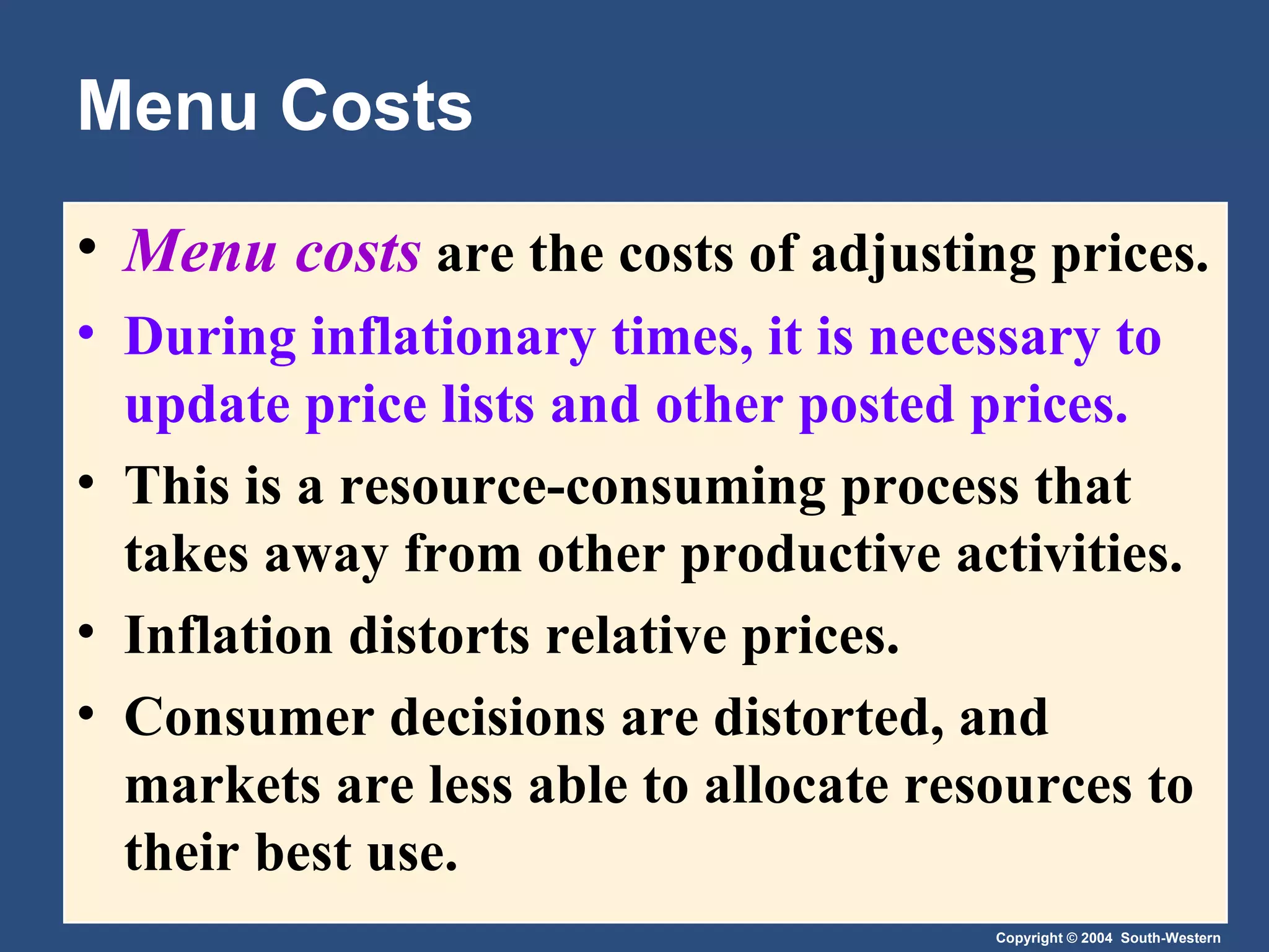 Menu Costs Menu costs   are the costs of adjusting prices. During inflationary times, it is necessary to update price lists and other posted prices. This is a resource-consuming process that takes away from other productive activities. Inflation distorts relative prices.  Consumer decisions are distorted, and markets are less able to allocate resources to their best use. 