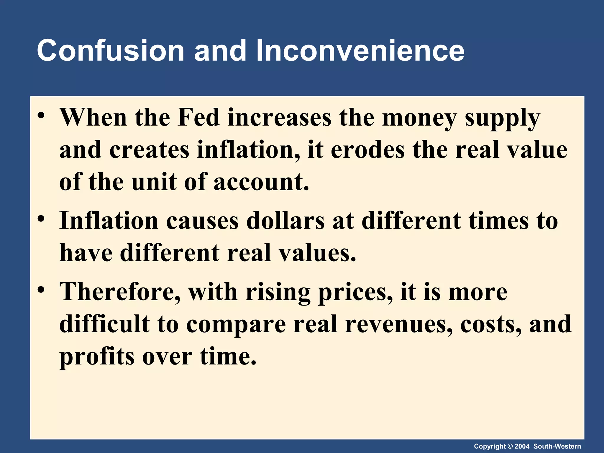 Confusion and Inconvenience When the Fed increases the money supply and creates inflation, it erodes the real value of the unit of account. Inflation causes dollars at different times to have different real values. Therefore, with rising prices, it is more difficult to compare real revenues, costs, and profits over time. 