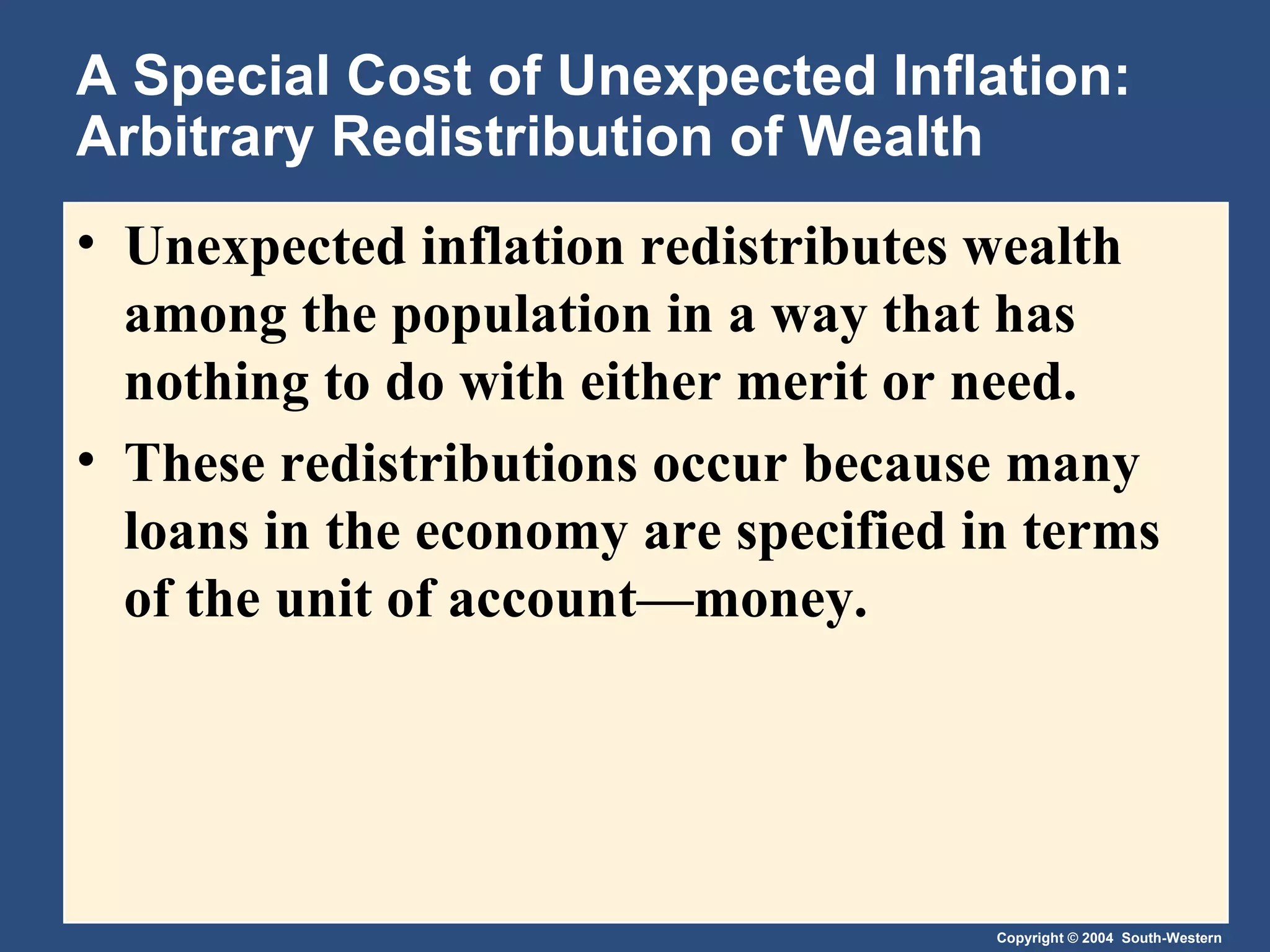 A Special Cost of Unexpected Inflation: Arbitrary Redistribution of Wealth Unexpected inflation redistributes wealth among the population in a way that has nothing to do with either merit or need. These redistributions occur because many loans in the economy are specified in terms of the unit of account—money. 