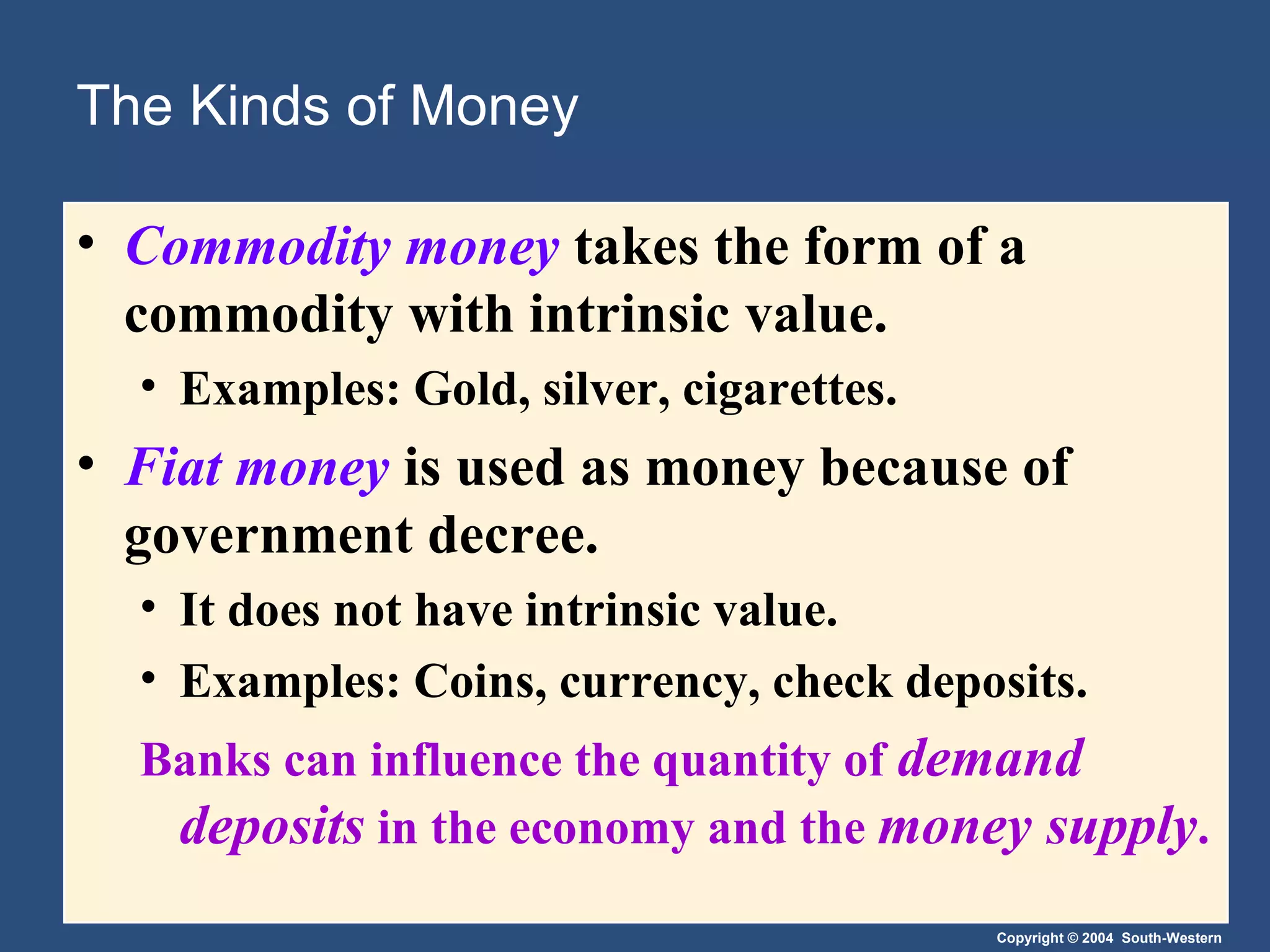 The Kinds of Money Commodity money   takes the form of a commodity with intrinsic value. Examples: Gold, silver, cigarettes. Fiat money   is used as money because of government decree. It does not have intrinsic value. Examples: Coins, currency, check deposits. Banks can influence the quantity of  demand deposits  in the economy and the  money supply . 