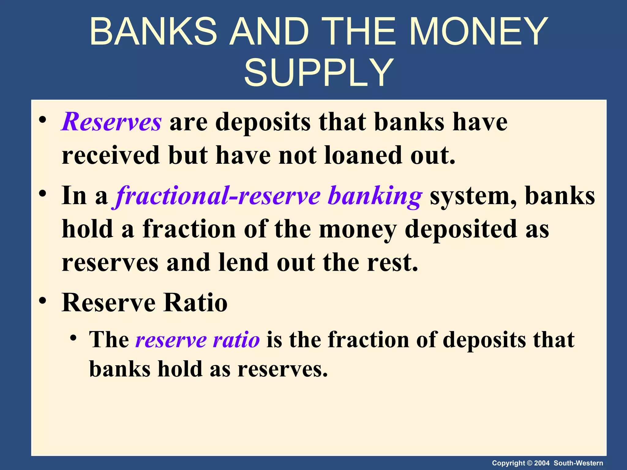BANKS AND THE MONEY SUPPLY Reserves   are deposits that banks have received but have not loaned out. In a  fractional-reserve banking   system, banks hold a fraction of the money deposited as reserves and lend out the rest. Reserve Ratio The  reserve ratio   is the fraction of deposits that banks hold as reserves. 