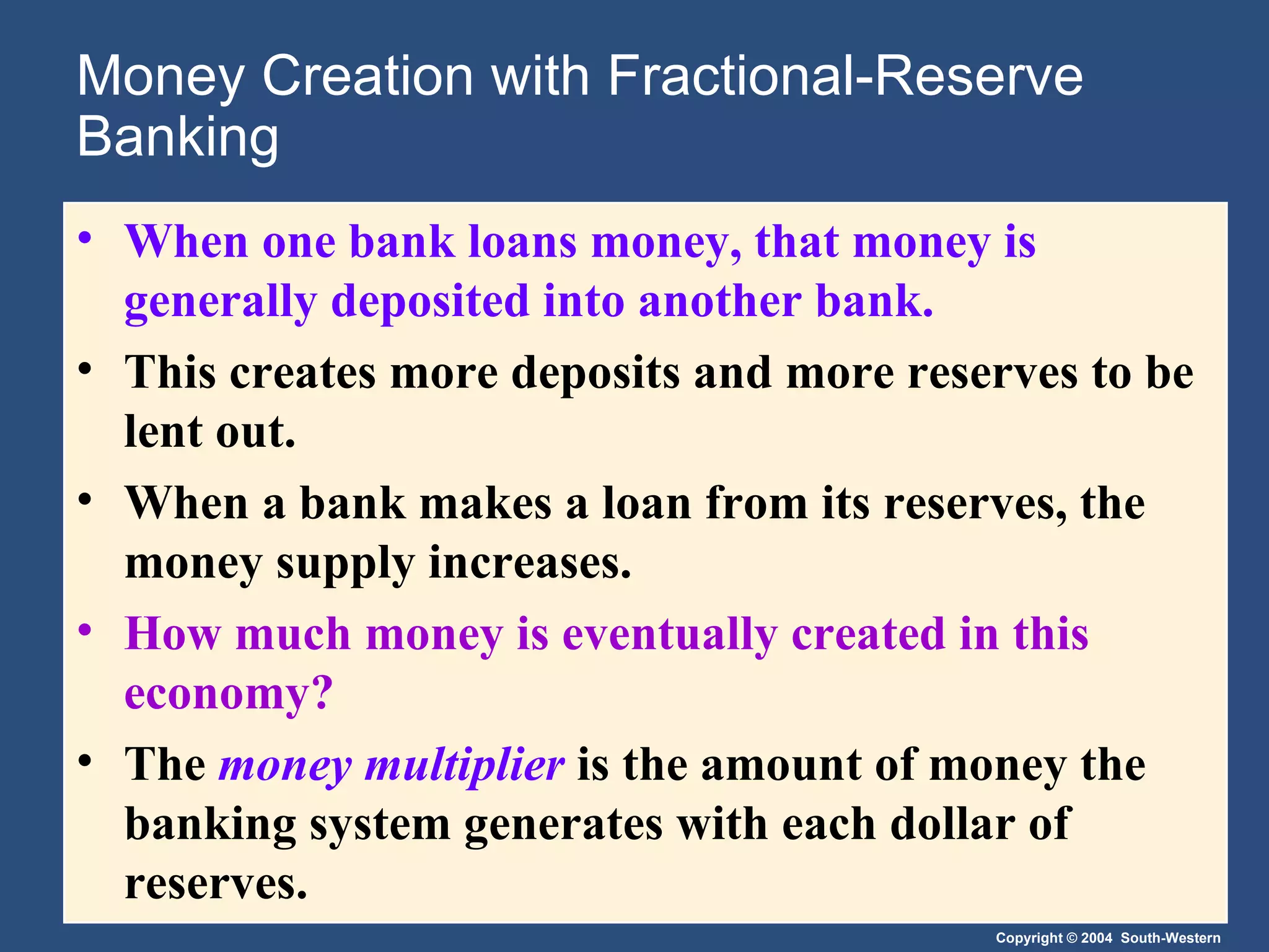 Money Creation with Fractional-Reserve Banking When one bank loans money, that money is generally deposited into another bank. This creates more deposits and more reserves to be lent out.  When a bank makes a loan from its reserves, the money supply increases. How much money is eventually created in this economy?  The  money multiplier   is the amount of money the banking system generates with each dollar of reserves. 