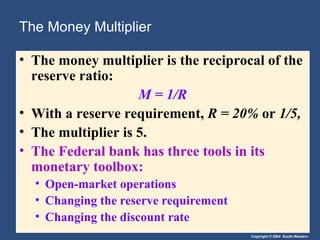 The Money Multiplier The money multiplier is the reciprocal of the reserve ratio: M = 1/R With a reserve requirement,  R = 20%  or  1/5, The multiplier is 5. The Federal bank has three tools in its monetary toolbox: Open-market operations Changing the reserve requirement Changing the discount rate 