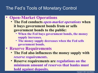 The Fed’s Tools of Monetary Control Open-Market Operations The Fed conducts  open-market operations   when it buys government bonds from or sells government bonds to the public: When the Fed buys government bonds, the money supply increases. The money supply decreases when the Fed sells government bonds. Reserve Requirements The Fed also influences the money supply with  reserve requirements . Reserve requirements are  regulations on the minimum amount of reserves that banks must hold against deposits. 