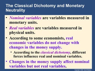 The Classical Dichotomy and Monetary Neutrality Nominal variables   are variables measured in monetary units. Real variables   are variables measured in physical units. According to some economists,  real economic variables do not change with changes in the money supply. According to the  classical dichotomy , different forces influence real and nominal variables. Changes in the money supply affect nominal variables but not real variables . 