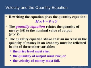 Velocity and the Quantity Equation Rewriting the equation gives the quantity equation: M      V   = P    Y The  quantity equation   relates the quantity of money ( M ) to the nominal value of output  ( P      Y ). The quantity equation shows that an increase in the quantity of money in an economy must be reflected in one of three other variables: the price level must rise, the quantity of output must rise, or the velocity of money must fall. 