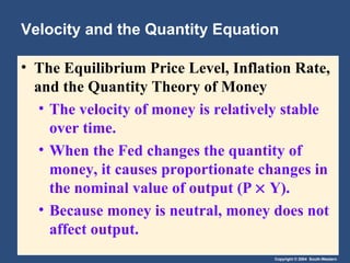 Velocity and the Quantity Equation The Equilibrium Price Level, Inflation Rate, and the Quantity Theory of Money   The velocity of money is relatively stable over time. When the Fed changes the quantity of money, it causes proportionate changes in the nominal value of output (P    Y). Because money is neutral, money does not affect output. 
