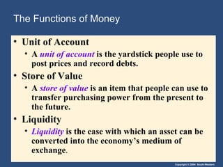 The Functions of Money Unit of Account A  unit of account   is the yardstick people use to post prices and record debts. Store of Value A  store of value   is an item that people can use to transfer purchasing power from the present to the future. Liquidity Liquidity   is the ease with which an asset can be converted into the economy’s medium of exchange . 
