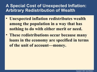 A Special Cost of Unexpected Inflation: Arbitrary Redistribution of Wealth Unexpected inflation redistributes wealth among the population in a way that has nothing to do with either merit or need. These redistributions occur because many loans in the economy are specified in terms of the unit of account—money. 