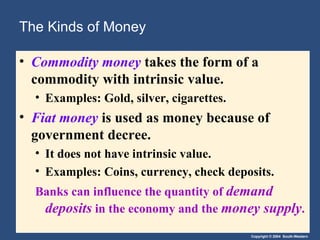 The Kinds of Money Commodity money   takes the form of a commodity with intrinsic value. Examples: Gold, silver, cigarettes. Fiat money   is used as money because of government decree. It does not have intrinsic value. Examples: Coins, currency, check deposits. Banks can influence the quantity of  demand deposits  in the economy and the  money supply . 
