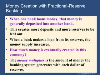 Money Creation with Fractional-Reserve Banking When one bank loans money, that money is generally deposited into another bank. This creates more deposits and more reserves to be lent out.  When a bank makes a loan from its reserves, the money supply increases. How much money is eventually created in this economy?  The  money multiplier   is the amount of money the banking system generates with each dollar of reserves. 