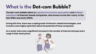 What is the Dot-com Bubble?
The dot-com bubble refers to a period of excessive speculation and inflated
valuations of internet-based companies, also known as the dot-coms, in the
late 1990s and early 2000s.
During this time, there was a rapid growth of internet-related technologies, and
investors were highly optimistic about the potential of these companies.
As a result, there was a significant increase in the number of internet startups and a
surge in their stock prices.
 