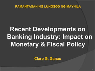 Recent Developments on 
Banking Industry: Impact on 
Monetary & Fiscal Policy 
Claro G. Ganac 
1 
PAMANTASAN NG LUNGSOD NG MAYNILA 
 