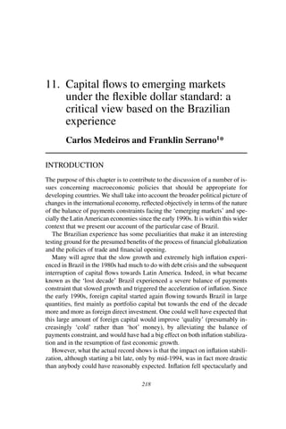 218
11.	 Capital flows to emerging markets
under the flexible dollar standard: a
critical view based on the Brazilian
experience
Carlos Medeiros and Franklin Serrano1
*
Introduction
The purpose of this chapter is to contribute to the discussion of a number of is-
sues concerning macroeconomic policies that should be appropriate for
developing countries. We shall take into account the broader political picture of
changes in the international economy, reflected objectively in terms of the nature
of the balance of payments constraints facing the ‘emerging markets’ and spe-
cially the LatinAmerican economies since the early 1990s. It is within this wider
context that we present our account of the particular case of Brazil.
	 The Brazilian experience has some peculiarities that make it an interesting
testing ground for the presumed benefits of the process of financial globalization
and the policies of trade and financial opening.
	 Many will agree that the slow growth and extremely high inflation experi-
enced in Brazil in the 1980s had much to do with debt crisis and the subsequent
interruption of capital flows towards Latin America. Indeed, in what became
known as the ‘lost decade’ Brazil experienced a severe balance of payments
constraint that slowed growth and triggered the acceleration of inflation. Since
the early 1990s, foreign capital started again flowing towards Brazil in large
quantities, first mainly as portfolio capital but towards the end of the decade
more and more as foreign direct investment. One could well have expected that
this large amount of foreign capital would improve ‘quality’ (presumably in-
creasingly ‘cold’ rather than ‘hot’ money), by alleviating the balance of
payments constraint, and would have had a big effect on both inflation stabiliza-
tion and in the resumption of fast economic growth.
	 However, what the actual record shows is that the impact on inflation stabili-
zation, although starting a bit late, only by mid-1994, was in fact more drastic
than anybody could have reasonably expected. Inflation fell spectacularly and
 