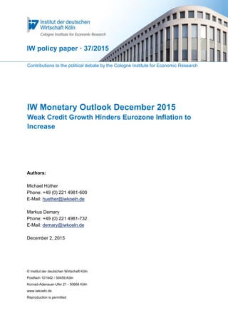 Contributions to the political debate by the Cologne Institute for Economic Research
IW Monetary Outlook December 2015
Weak Credit Growth Hinders Eurozone Inflation to
Increase
Authors:
Michael Hüther
Phone: +49 (0) 221 4981-600
E-Mail: huether@iwkoeln.de
Markus Demary
Phone: +49 (0) 221 4981-732
E-Mail: demary@iwkoeln.de
December 2, 2015
© Institut der deutschen Wirtschaft Köln
Postfach 101942 - 50459 Köln
Konrad-Adenauer-Ufer 21 - 50668 Köln
www.iwkoeln.de
Reproduction is permitted
IW policy paper · 37/2015
 