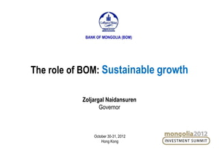 The role of BOM: Sustainable growth
Zoljargal Naidansuren
Governor
BANK OF MONGOLIA (BOM)
October 30-31, 2012
Hong Kong
 