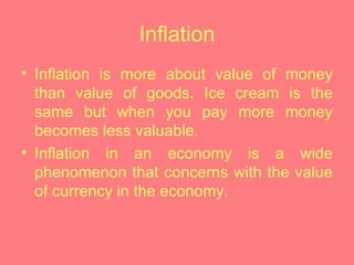 Inflation Inflation is more about value of money than value of goods. Ice cream is the same but when you pay more money becomes less valuable.  Inflation in an economy is a wide phenomenon that concerns with the value of currency in the economy. 