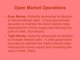 Open Market Operations Easy Money:  Authority announces its decision to reduce interest rates – it buys government securities to maintain the lower interest rates; expanding the money supply and reducing the cost of credit. (Purchases) Tight Money:  Authority announces its decision to increase interest rates – it sells government securities to maintain the higher interest rates; reducing the money supply and increasing the cost of credit. (Sale) 