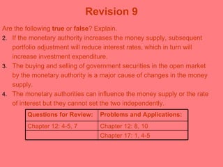 Revision 9 Are the following  true  or  false ? Explain. If the monetary authority increases the money supply, subsequent portfolio adjustment will reduce interest rates, which in turn will increase investment expenditure.  The buying and selling of government securities in the open market by the monetary authority is a major cause of changes in the money supply.  The monetary authorities can influence the money supply or the rate of interest but they cannot set the two independently.  Questions for Review: Problems and Applications: Chapter 12: 4-5, 7 Chapter 12: 8, 10 Chapter 17: 1, 4-5 