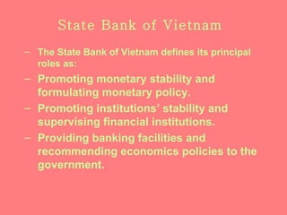 State Bank of Vietnam The State Bank of Vietnam defines its principal roles as : Promoting monetary stability and formulating monetary policy. Promoting institutions’ stability and supervising financial institutions. Providing banking facilities and recommending economics policies to the government. 