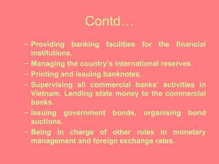 Contd… Providing banking facilities for the financial institutions.  Managing the country’s international reserves. Printing and issuing banknotes. Supervising all commercial banks’ activities in Vietnam. Lending state money to the commercial banks. Issuing government bonds, organising bond auctions. Being in charge of other roles in monetary management and foreign exchange rates. 