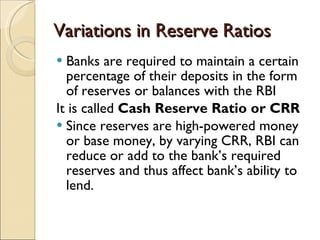 Variations in Reserve Ratios Banks are required to maintain a certain percentage of their deposits in the form of reserves or balances with the RBI It is called  Cash Reserve Ratio or CRR Since reserves are high-powered money or base money, by varying CRR, RBI can reduce or add to the bank’s required reserves and thus affect bank’s ability to lend.  