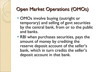 Open Market Operations (OMOs) OMOs involve buying (outright or temporary) and selling of govt securities by the central bank, from or to the public and banks. RBI when purchases securities, pays the amount of money by crediting the reserve deposit account of the seller’s bank, which in turn credits the seller’s deposit account in that bank. 
