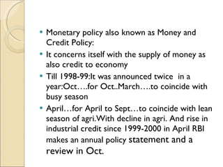 Monetary policy also known as Money and Credit Policy: It concerns itself with the supply of money as also credit to economy Till 1998-99:It was announced twice  in a year:Oct….for Oct..March….to coincide with busy season April…for April to Sept…to coincide with lean season of agri.With decline in agri. And rise in industrial credit since 1999-2000 in April RBI makes an annual policy  statement and a review in Oct. 
