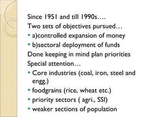 Since 1951 and till 1990s…. Two sets of objectives pursued… a)controlled expansion of money b)sectoral deployment of funds Done keeping in mind plan priorities Special attention… Core industries (coal, iron, steel and engg.) foodgrains (rice, wheat etc.) priority sectors ( agri., SSI) weaker sections of population 