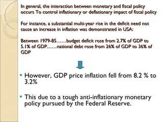 In general, the interaction between monetary and fiscal policy occurs To control inflationary or deflationary impact of fiscal policy For instance, a substantial multi-year rise in the deficit need not cause an increase in inflation was demonstrated in USA: Between 1979-85……budget deficit rose from 2.7% of GDP to 5.1% of GDP……national debt rose from 26% of GDP to 36% of GDP  However, GDP price inflation fell from 8.2 % to 3.2% This due to a tough anti-inflationary monetary policy pursued by the Federal Reserve. 