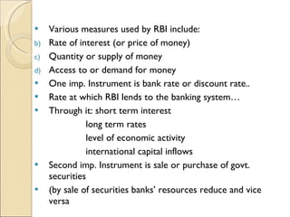Various measures used by RBI include: Rate of interest (or price of money) Quantity or supply of money Access to or demand for money One imp. Instrument is bank rate or discount rate.. Rate at which RBI lends to the banking system… Through it: short term interest long term rates level of economic activity  international capital inflows Second imp. Instrument is sale or purchase of govt. securities (by sale of securities banks’ resources reduce and vice versa 