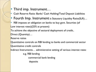 Third imp. Instrument… Cash Reserve Ratio: Banks’ Cash Holding/Total Deposit Liabilities Fourth Imp. Instrument  is Statutory Liquidity Ratio(SLR)… RBI imposes an obligation on banks to buy govt. Securties (of Low interest rates)(25% at present) To achieve the objective of sectoral deployment of credit.. Direct (Quantity)… Reserve ratios Quantitative controls on RBI lending to banks and commercial sector Quantitative credit controls Indirect Instruments… administrative setting of various interest rates: e.g. RBI lending commercial bank lending deposits 