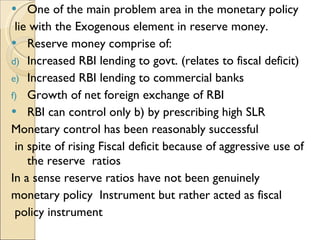 One of the main problem area in the monetary policy lie with the Exogenous element in reserve money. Reserve money comprise of: Increased RBI lending to govt. (relates to fiscal deficit)  Increased RBI lending to commercial banks Growth of net foreign exchange of RBI RBI can control only b) by prescribing high SLR Monetary control has been reasonably successful in spite of rising Fiscal deficit because of aggressive use of the reserve  ratios In a sense reserve ratios have not been genuinely  monetary policy  Instrument but rather acted as fiscal policy instrument  
