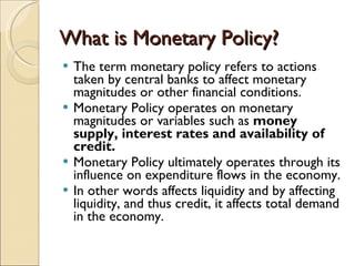What is Monetary Policy? The term monetary policy refers to actions taken by central banks to affect monetary magnitudes or other financial conditions. Monetary Policy operates on monetary magnitudes or variables such as  money supply, interest rates and availability of credit. Monetary Policy ultimately operates through its influence on expenditure flows in the economy. In other words affects liquidity and by affecting liquidity, and thus credit, it affects total demand in the economy. 