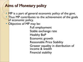Aims of Monetary policy MP is a part of general economic policy of the govt. Thus MP contributes to the achievement of the goals of economic policy. Objective of MP may be: Full employment Stable exchange rate Healthy BoP Economic growth Reasonable Price Stability Greater equality in distribution of  income & wealth Financial stability 
