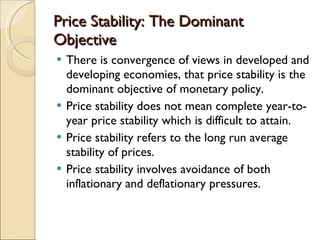 Price Stability: The Dominant Objective There is convergence of views in developed and developing economies, that price stability is the dominant objective of monetary policy. Price stability does not mean complete year-to-year price stability which is difficult to attain. Price stability refers to the long run average stability of prices. Price stability involves avoidance of both inflationary and deflationary pressures. 