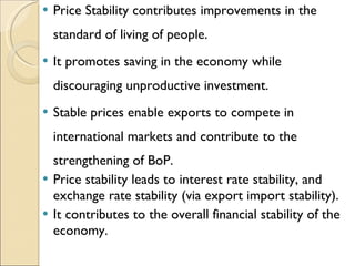 Price Stability contributes improvements in the standard of living of people. It promotes saving in the economy while discouraging unproductive investment. Stable prices enable exports to compete in international markets and contribute to the strengthening of BoP. Price stability leads to interest rate stability, and exchange rate stability (via export import stability). It contributes to the overall financial stability of the economy. 