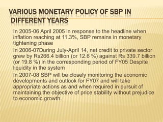 VARIOUS MONETARY POLICY OF SBP IN
 DIFFERENT YEARS
 In 2005-06 April 2005 in response to the headline when
 inflation reaching at 11.3%, SBP remains in monetary
 tightening phase
 In 2006-07During July-April 14, net credit to private sector
 grew by Rs266.4 billion (or 12.6 %) against Rs 339.7 billion
 (or 19.8 %) in the corresponding period of FY05 Despite
 liquidity in the system
 In 2007-08 SBP will be closely monitoring the economic
 developments and outlook for FY07 and will take
 appropriate actions as and when required in pursuit of
 maintaining the objective of price stability without prejudice
 to economic growth.
 