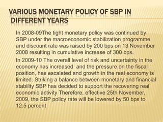 VARIOUS MONETARY POLICY OF SBP IN
 DIFFERENT YEARS
 In 2008-09The tight monetary policy was continued by
 SBP under the macroeconomic stabilization programme
 and discount rate was raised by 200 bps on 13 November
 2008 resulting in cumulative increase of 300 bps.
 In 2009-10 The overall level of risk and uncertainty in the
 economy has increased and the pressure on the fiscal
 position, has escalated and growth in the real economy is
 limited. Striking a balance between monetary and financial
 stability SBP has decided to support the recovering real
 economic activity Therefore, effective 25th November,
 2009, the SBP policy rate will be lowered by 50 bps to
 12.5 percent
 