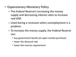 • Expansionary Monetary Policy
  – The Federal Reserve’s increasing the money
    supply and decreasing interest rates to increase
    real GDP.
  – Used during a recession when unemployment is a
    problem.
  – To increase the money supply, the Federal Reserve
    can:
     • buy government bonds (an open market purchase)
     • lower the discount rate
     • lower the reserve requirement
 