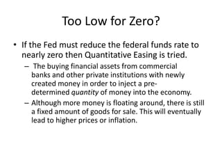 Too Low for Zero?
• If the Fed must reduce the federal funds rate to
  nearly zero then Quantitative Easing is tried.
  – The buying financial assets from commercial
    banks and other private institutions with newly
    created money in order to inject a pre-
    determined quantity of money into the economy.
  – Although more money is floating around, there is still
    a fixed amount of goods for sale. This will eventually
    lead to higher prices or inflation.
 