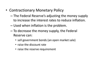 • Contractionary Monetary Policy
  – The Federal Reserve’s adjusting the money supply
    to increase the interest rates to reduce inflation.
  – Used when inflation is the problem.
  – To decrease the money supply, the Federal
    Reserve can:
     • sell government bonds (an open market sale)
     • raise the discount rate
     • raise the reserve requirement
 