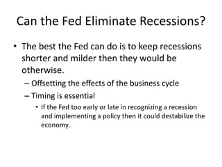 Can the Fed Eliminate Recessions?
• The best the Fed can do is to keep recessions
  shorter and milder then they would be
  otherwise.
  – Offsetting the effects of the business cycle
  – Timing is essential
     • If the Fed too early or late in recognizing a recession
       and implementing a policy then it could destabilize the
       economy.
 