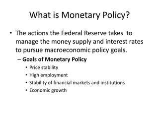 What is Monetary Policy?
• The actions the Federal Reserve takes to
  manage the money supply and interest rates
  to pursue macroeconomic policy goals.
  – Goals of Monetary Policy
     •   Price stability
     •   High employment
     •   Stability of financial markets and institutions
     •   Economic growth
 