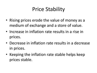 Price Stability
• Rising prices erode the value of money as a
  medium of exchange and a store of value.
• Increase in inflation rate results in a rise in
  prices.
• Decrease in inflation rate results in a decrease
  in prices.
• Keeping the inflation rate stable helps keep
  prices stable.
 
