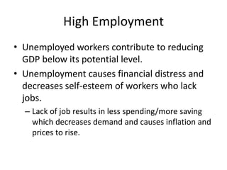 High Employment
• Unemployed workers contribute to reducing
  GDP below its potential level.
• Unemployment causes financial distress and
  decreases self-esteem of workers who lack
  jobs.
  – Lack of job results in less spending/more saving
    which decreases demand and causes inflation and
    prices to rise.
 