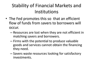 Stability of Financial Markets and
               Institutions
• The Fed promotes this so that an efficient
  flow of funds from savers to borrowers will
  occur.
  – Resources are lost when they are not efficient in
    matching savers and borrowers.
  – Firms with the potential to produce valuable
    goods and services cannot obtain the financing
    they need.
  – Savers waste resources looking for satisfactory
    investments.
 